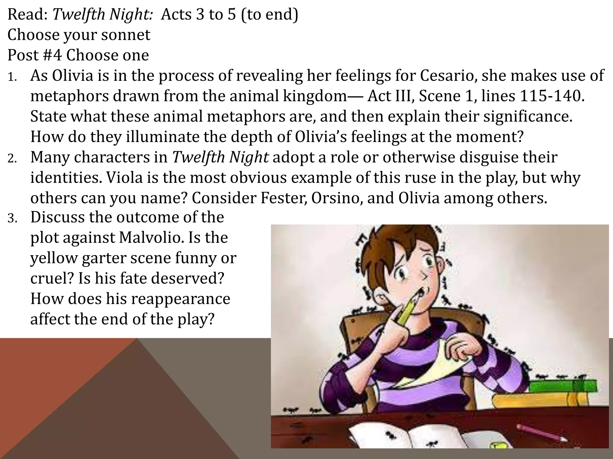 Read: Twelfth Night: Acts 3 to 5 (to end)
Choose your sonnet
Post #4 Choose one
1. As Olivia is in the process of revealing her feelings for Cesario, she makes use of
metaphors drawn from the animal kingdom— Act III, Scene 1, lines 115-140.
State what these animal metaphors are, and then explain their significance.
How do they illuminate the depth of Olivia’s feelings at the moment?
2. Many characters in Twelfth Night adopt a role or otherwise disguise their
identities. Viola is the most obvious example of this ruse in the play, but why
others can you name? Consider Fester, Orsino, and Olivia among others.
3. Discuss the outcome of the
plot against Malvolio. Is the
yellow garter scene funny or
cruel? Is his fate deserved?
How does his reappearance
affect the end of the play?
 