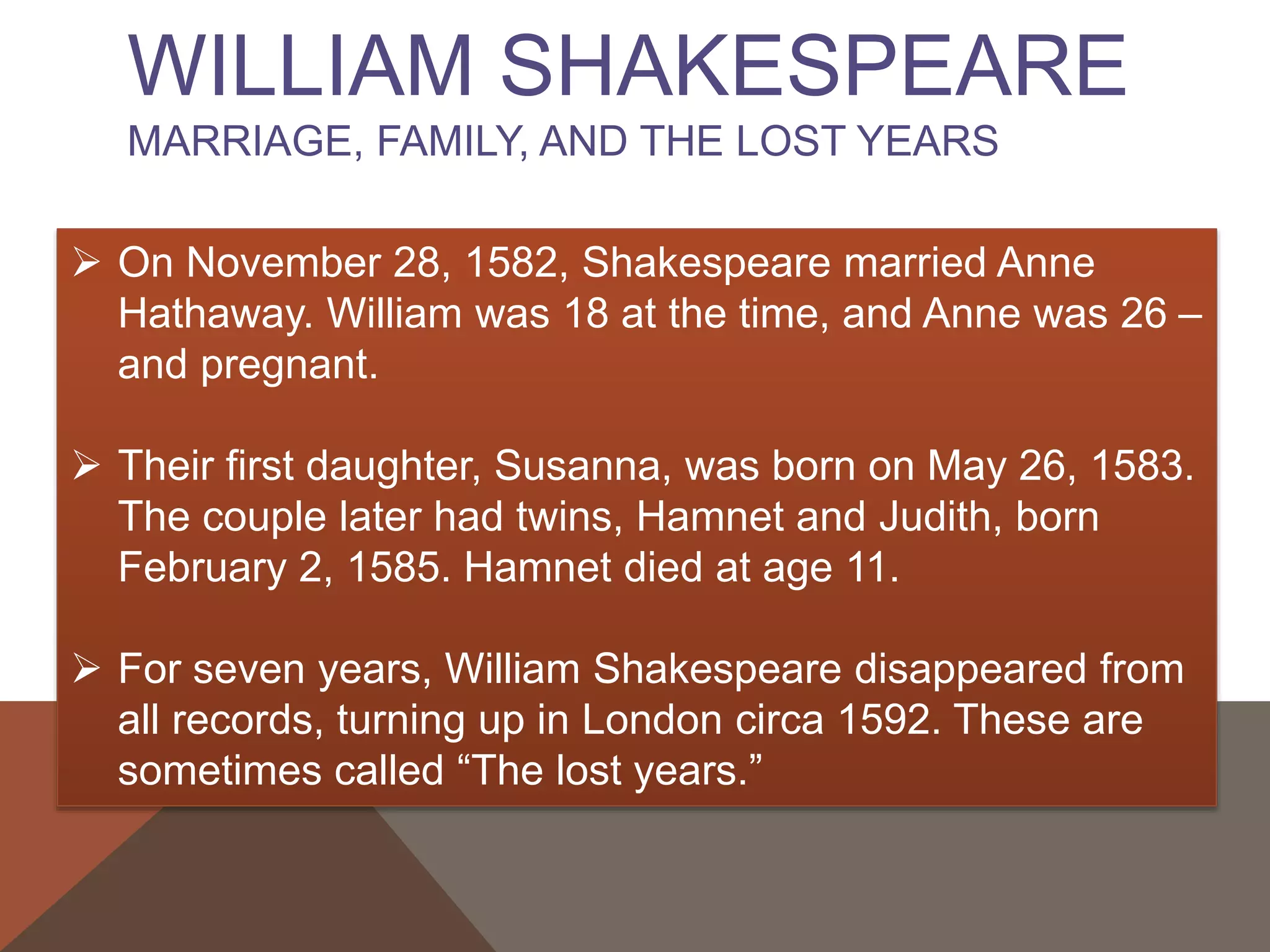 WILLIAM SHAKESPEARE
MARRIAGE, FAMILY, AND THE LOST YEARS
 On November 28, 1582, Shakespeare married Anne
Hathaway. William was 18 at the time, and Anne was 26 –
and pregnant.
 Their first daughter, Susanna, was born on May 26, 1583.
The couple later had twins, Hamnet and Judith, born
February 2, 1585. Hamnet died at age 11.
 For seven years, William Shakespeare disappeared from
all records, turning up in London circa 1592. These are
sometimes called “The lost years.”
 