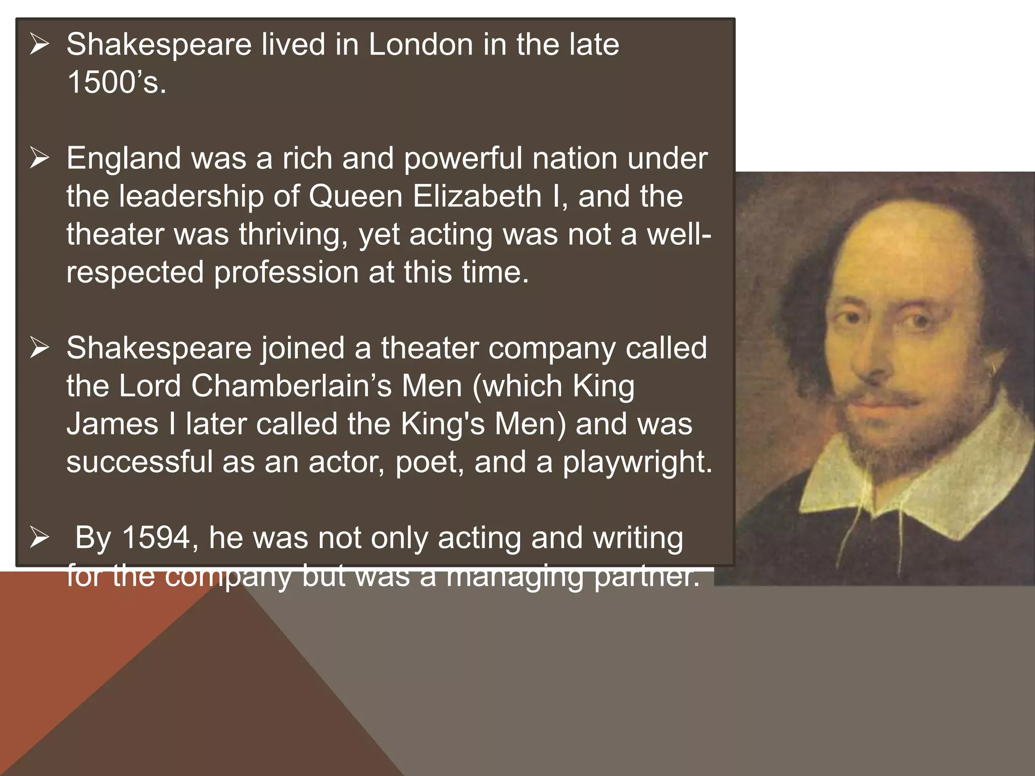  Shakespeare lived in London in the late
1500’s.
 England was a rich and powerful nation under
the leadership of Queen Elizabeth I, and the
theater was thriving, yet acting was not a well-
respected profession at this time.
 Shakespeare joined a theater company called
the Lord Chamberlain’s Men (which King
James I later called the King's Men) and was
successful as an actor, poet, and a playwright.
 By 1594, he was not only acting and writing
for the company but was a managing partner.
 