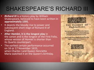 SHAKESPEARE’S RICHARD III
• Richard III is a history play by William
Shakespeare, believed to have been written in
approximately 1591.
• It depicts the bloody rise to power and
subsequent short reign of Richard III of
England.
• After Hamlet, it is the longest play in
the canon and is the longest of the First Folio,
whose version of Hamlet is shorter than
its Quarto counterpart.
• The earliest certain performance occurred
on 16 or 17 November 1633,
when Charles I and Queen Henrietta
Maria watched it on the Queen's birthday.
 