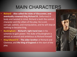 MAIN CHARACTERS
• Richard - Also called the duke of Gloucester, and
eventually crowned King Richard III. Deformed in
body and twisted in mind, Richard is both the central
character and the villain of the play. He is evil,
corrupt, sadistic, and manipulative, and he will stop at
nothing to become king.
• Buckingham - Richard’s right-hand man in his
schemes to gain power. The duke of Buckingham is
almost as amoral and ambitious as Richard himself.
• King Edward IV - The older brother of Richard and
Clarence, and the king of England at the start of the
play.
 