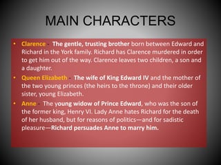 MAIN CHARACTERS
• Clarence - The gentle, trusting brother born between Edward and
Richard in the York family. Richard has Clarence murdered in order
to get him out of the way. Clarence leaves two children, a son and
a daughter.
• Queen Elizabeth - The wife of King Edward IV and the mother of
the two young princes (the heirs to the throne) and their older
sister, young Elizabeth.
• Anne - The young widow of Prince Edward, who was the son of
the former king, Henry VI. Lady Anne hates Richard for the death
of her husband, but for reasons of politics—and for sadistic
pleasure—Richard persuades Anne to marry him.
 