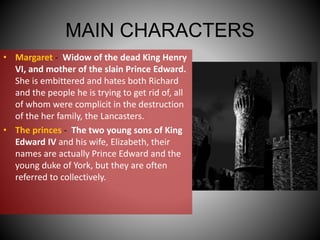 MAIN CHARACTERS
• Margaret - Widow of the dead King Henry
VI, and mother of the slain Prince Edward.
She is embittered and hates both Richard
and the people he is trying to get rid of, all
of whom were complicit in the destruction
of the her family, the Lancasters.
• The princes - The two young sons of King
Edward IV and his wife, Elizabeth, their
names are actually Prince Edward and the
young duke of York, but they are often
referred to collectively.
 