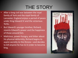 THE STORY
• After a long civil war between the royal
family of York and the royal family of
Lancaster, England enjoys a period of peace
under King Edward IV and the victorious
Yorks.
• But Edward’s younger brother, Richard,
resents Edward’s power and the happiness
of those around him.
• Malicious, power-hungry, and bitter about
his physical deformity, Richard begins to
aspire secretly to the throne—and decides
to kill anyone he has to in order to become
king.
 