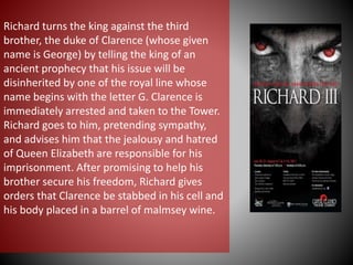 Richard turns the king against the third
brother, the duke of Clarence (whose given
name is George) by telling the king of an
ancient prophecy that his issue will be
disinherited by one of the royal line whose
name begins with the letter G. Clarence is
immediately arrested and taken to the Tower.
Richard goes to him, pretending sympathy,
and advises him that the jealousy and hatred
of Queen Elizabeth are responsible for his
imprisonment. After promising to help his
brother secure his freedom, Richard gives
orders that Clarence be stabbed in his cell and
his body placed in a barrel of malmsey wine.
 