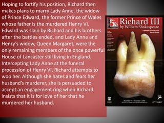 Hoping to fortify his position, Richard then
makes plans to marry Lady Anne, the widow
of Prince Edward, the former Prince of Wales
whose father is the murdered Henry VI.
Edward was slain by Richard and his brothers
after the battles ended, and Lady Anne and
Henry’s widow, Queen Margaret, were the
only remaining members of the once powerful
House of Lancaster still living in England.
Intercepting Lady Anne at the funeral
procession of Henry VI, Richard attempts to
woo her. Although she hates and fears her
husband’s murderer, she is persuaded to
accept an engagement ring when Richard
insists that it is for love of her that he
murdered her husband.
 