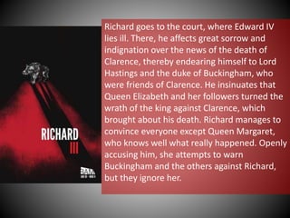 Richard goes to the court, where Edward IV
lies ill. There, he affects great sorrow and
indignation over the news of the death of
Clarence, thereby endearing himself to Lord
Hastings and the duke of Buckingham, who
were friends of Clarence. He insinuates that
Queen Elizabeth and her followers turned the
wrath of the king against Clarence, which
brought about his death. Richard manages to
convince everyone except Queen Margaret,
who knows well what really happened. Openly
accusing him, she attempts to warn
Buckingham and the others against Richard,
but they ignore her.
 