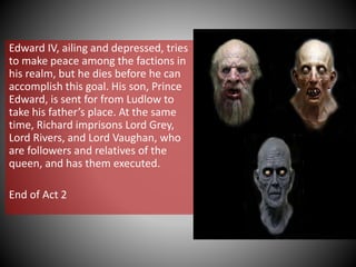 Edward IV, ailing and depressed, tries
to make peace among the factions in
his realm, but he dies before he can
accomplish this goal. His son, Prince
Edward, is sent for from Ludlow to
take his father’s place. At the same
time, Richard imprisons Lord Grey,
Lord Rivers, and Lord Vaughan, who
are followers and relatives of the
queen, and has them executed.
End of Act 2
 