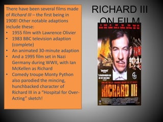 RICHARD III
ON FILM
There have been several films made
of Richard III – the first being in
1908! Other notable adaptions
include these:
• 1955 film with Lawrence Olivier
• 1983 BBC television adaption
(complete)
• An animated 30-minute adaption
• And a 1995 film set in Nazi
Germany during WWII, with Ian
McKellen as Richard
• Comedy troupe Monty Python
also parodied the mincing,
hunchbacked character of
Richard III in a “Hospital for Over-
Acting” sketch!
 