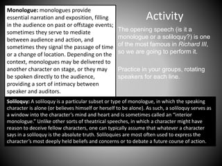 Activity
The opening speech (is it a
monologue or a soliloquy?) is one
of the most famous in Richard III,
so we are going to perform it.
Practice in your groups, rotating
speakers for each line.
Monologue: monologues provide
essential narration and exposition, filling
in the audience on past or offstage events;
sometimes they serve to mediate
between audience and action, and
sometimes they signal the passage of time
or a change of location. Depending on the
context, monologues may be delivered to
another character on stage, or they may
be spoken directly to the audience,
providing a sort of intimacy between
speaker and auditors.
Soliloquy: A soliloquy is a particular subset or type of monologue, in which the speaking
character is alone (or believes himself or herself to be alone). As such, a soliloquy serves as
a window into the character’s mind and heart and is sometimes called an “interior
monologue.” Unlike other sorts of theatrical speeches, in which a character might have
reason to deceive fellow characters, one can typically assume that whatever a character
says in a soliloquy is the absolute truth. Soliloquies are most often used to express the
character’s most deeply held beliefs and concerns or to debate a future course of action.
 