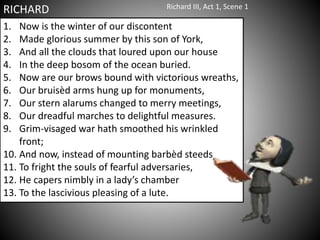 1. Now is the winter of our discontent
2. Made glorious summer by this son of York,
3. And all the clouds that loured upon our house
4. In the deep bosom of the ocean buried.
5. Now are our brows bound with victorious wreaths,
6. Our bruisèd arms hung up for monuments,
7. Our stern alarums changed to merry meetings,
8. Our dreadful marches to delightful measures.
9. Grim-visaged war hath smoothed his wrinkled
front;
10. And now, instead of mounting barbèd steeds
11. To fright the souls of fearful adversaries,
12. He capers nimbly in a lady’s chamber
13. To the lascivious pleasing of a lute.
RICHARD Richard III, Act 1, Scene 1
 