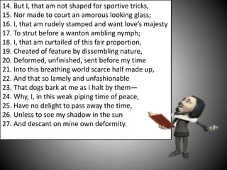 14. But I, that am not shaped for sportive tricks,
15. Nor made to court an amorous looking glass;
16. I, that am rudely stamped and want love’s majesty
17. To strut before a wanton ambling nymph;
18. I, that am curtailed of this fair proportion,
19. Cheated of feature by dissembling nature,
20. Deformed, unfinished, sent before my time
21. Into this breathing world scarce half made up,
22. And that so lamely and unfashionable
23. That dogs bark at me as I halt by them—
24. Why, I, in this weak piping time of peace,
25. Have no delight to pass away the time,
26. Unless to see my shadow in the sun
27. And descant on mine own deformity.
 