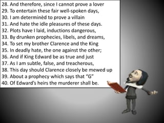 28. And therefore, since I cannot prove a lover
29. To entertain these fair well-spoken days,
30. I am determinèd to prove a villain
31. And hate the idle pleasures of these days.
32. Plots have I laid, inductions dangerous,
33. By drunken prophecies, libels, and dreams,
34. To set my brother Clarence and the King
35. In deadly hate, the one against the other;
36. And if King Edward be as true and just
37. As I am subtle, false, and treacherous,
38. This day should Clarence closely be mewed up
39. About a prophecy which says that “G”
40. Of Edward’s heirs the murderer shall be.
 