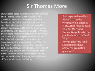 Sir Thomas More
Shakespeare based his Richard III on the writings
of Sir Thomas More author of Utopia. As a
courtier to Henry VIII (the son of Henry VII,
founder of the Tudor royal line – Richmond in
our play), More presented Richmond and his
allies in the best possible light. As a playwright
under Henry VIII’s daughter, Elizabeth I, William
Shakespeare kept up with tradition of glorifying
the Tudors and painting their enemies as evil.
Since the Tudor line had both Yorkists and
Lancastrians – the adversaries in the “Wars of
the Roses”– in its ancestry, neither branch is
particularly depraved in Shakespeare’s version of
history. Only Richard, the rejected scion of the
Yorkist side is truly evil. Shakespeare’s Richard is
not the true Richard of history, but the Richard
of Thomas More and the Tudors.
1. Shakespeare based his
Richard III on the
writings of Sir Thomas
More. After reading both
Thomas More and
Horace Walpole, who do
you find more credible?
Why?
2. How might More (and
Shakespeare) have
answered Walpole’s
questions?
 