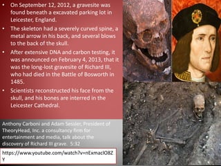 • On September 12, 2012, a gravesite was
found beneath a excavated parking lot in
Leicester, England.
• The skeleton had a severely curved spine, a
metal arrow in his back, and several blows
to the back of the skull.
• After extensive DNA and carbon testing, it
was announced on February 4, 2013, that it
was the long-lost gravesite of Richard III,
who had died in the Battle of Bosworth in
1485.
• Scientists reconstructed his face from the
skull, and his bones are interred in the
Leicester Cathedral.
https://www.youtube.com/watch?v=nExmaclO8Z
Y
Anthony Carboni and Adam Sessler, President of
TheoryHead, Inc. a consultancy firm for
entertainment and media, talk about the
discovery of Richard III grave. 5:32
 