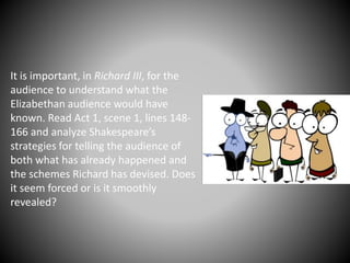 It is important, in Richard III, for the
audience to understand what the
Elizabethan audience would have
known. Read Act 1, scene 1, lines 148-
166 and analyze Shakespeare’s
strategies for telling the audience of
both what has already happened and
the schemes Richard has devised. Does
it seem forced or is it smoothly
revealed?
 