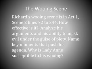 The Wooing Scene
Richard’s wooing scene is in Act 1,
Scene 2 lines 72 to 244. How
effective is it? Analyze his
arguments and his ability to mask
evil under the guise of piety. Name
key moments that push his
agenda. Why is Lady Anne
susceptible to his wooing?
 