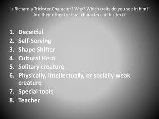 Is Richard a Trickster Character? Why? Which traits do you see in him?
Are their other trickster characters in this text?
1. Deceitful
2. Self-Serving
3. Shape Shifter
4. Cultural Hero
5. Solitary creature
6. Physically, intellectually, or socially weak
creature
7. Special tools
8. Teacher
 