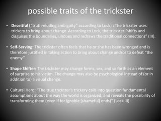 possible traits of the trickster
• Deceitful (“truth-eluding ambiguity” according to Lock) : The trickster uses
trickery to bring about change. According to Lock, the trickster “shifts and
disguises the boundaries, undoes and redraws the traditional connections” (III).
• Self-Serving: The trickster often feels that he or she has been wronged and is
therefore justified in taking action to bring about change and/or to defeat “the
enemy.”
• Shape Shifter: The trickster may change forms, sex, and so forth as an element
of surprise to his victim. The change may also be psychological instead of (or in
addition to) a visual change.
• Cultural Hero: “The true trickster’s trickery calls into question fundamental
assumptions about the way the world is organized, and reveals the possibility of
transforming them (even if for ignoble [shameful] ends)” (Lock III)
 