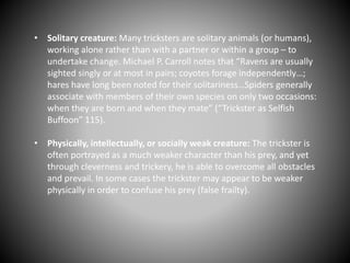 • Solitary creature: Many tricksters are solitary animals (or humans),
working alone rather than with a partner or within a group – to
undertake change. Michael P. Carroll notes that “Ravens are usually
sighted singly or at most in pairs; coyotes forage independently…;
hares have long been noted for their solitariness…Spiders generally
associate with members of their own species on only two occasions:
when they are born and when they mate” (“Trickster as Selfish
Buffoon” 115).
• Physically, intellectually, or socially weak creature: The trickster is
often portrayed as a much weaker character than his prey, and yet
through cleverness and trickery, he is able to overcome all obstacles
and prevail. In some cases the trickster may appear to be weaker
physically in order to confuse his prey (false frailty).
 