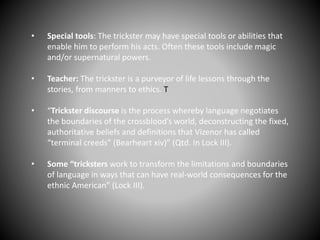• Special tools: The trickster may have special tools or abilities that
enable him to perform his acts. Often these tools include magic
and/or supernatural powers.
• Teacher: The trickster is a purveyor of life lessons through the
stories, from manners to ethics. T
• “Trickster discourse is the process whereby language negotiates
the boundaries of the crossblood’s world, deconstructing the fixed,
authoritative beliefs and definitions that Vizenor has called
“terminal creeds” (Bearheart xiv)” (Qtd. In Lock III).
• Some “tricksters work to transform the limitations and boundaries
of language in ways that can have real-world consequences for the
ethnic American” (Lock III).
 