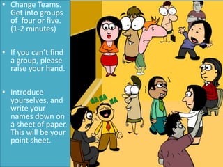 Your First
Group!
• Change Teams.
Get into groups
of four or five.
(1-2 minutes)
• If you can’t find
a group, please
raise your hand.
• Introduce
yourselves, and
write your
names down on
a sheet of paper.
This will be your
point sheet.
 
