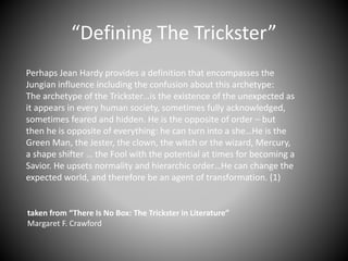 “Defining The Trickster”
Perhaps Jean Hardy provides a definition that encompasses the
Jungian influence including the confusion about this archetype:
The archetype of the Trickster…is the existence of the unexpected as
it appears in every human society, sometimes fully acknowledged,
sometimes feared and hidden. He is the opposite of order – but
then he is opposite of everything: he can turn into a she…He is the
Green Man, the Jester, the clown, the witch or the wizard, Mercury,
a shape shifter … the Fool with the potential at times for becoming a
Savior. He upsets normality and hierarchic order…He can change the
expected world, and therefore be an agent of transformation. (1)
taken from “There Is No Box: The Trickster in Literature”
Margaret F. Crawford
 