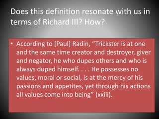Does this definition resonate with us in
terms of Richard III? How?
• According to [Paul] Radin, “Trickster is at one
and the same time creator and destroyer, giver
and negator, he who dupes others and who is
always duped himself. . . . He possesses no
values, moral or social, is at the mercy of his
passions and appetites, yet through his actions
all values come into being” (xxiii).
 