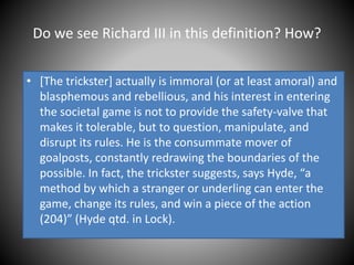 Do we see Richard III in this definition? How?
• [The trickster] actually is immoral (or at least amoral) and
blasphemous and rebellious, and his interest in entering
the societal game is not to provide the safety-valve that
makes it tolerable, but to question, manipulate, and
disrupt its rules. He is the consummate mover of
goalposts, constantly redrawing the boundaries of the
possible. In fact, the trickster suggests, says Hyde, “a
method by which a stranger or underling can enter the
game, change its rules, and win a piece of the action
(204)” (Hyde qtd. in Lock).
 