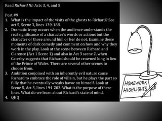 Read Richard III: Acts 3, 4, and 5
Post #9
1. What is the impact of the visits of the ghosts to Richard? See
act 5, Scene 3, lines 139-188.
2. Dramatic irony occurs when the audience understands the
real significance of a character’s words or actions but the
character or those around him or her do not. Examine these
moments of dark comedy and comment on how and why they
work in the play. Look at the scene between Richard and
Clarence (Act 1 Scene 1) and also in Act 3 scene 2, when
Catesby suggests that Richard should be crowned king in lieu
of the Prince of Wales. There are several other scenes to
choose from.
3. Ambition conjoined with an inherently evil nature cause
Richard to embrace the role of villain, but he plays the part so
fully that he eventually wreaks havoc on himself. Look at
Scene 5, Act 3, lines 194-203. What is the purpose of these
lines. What do we learn about Richard’s state of mind.
4. QHQ
 