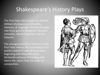 Shakespeare’s History Plays
The First Folio (1623) bears the title Mr.
William Shakespeare’s Comedies,
Histories, & Tragedies, dividing the plays
into three generic categories, fourteen
comedies, eleven tragedies, and ten
histories.
The arrangement of the Histories in the
First Folio reflects the chronology of the
events treated in each of those plays,
beginning with King John (early
thirteenth century) and ending with
Henry VIII, rather than the order of
composition.
 