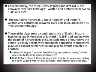 Conventionally, the three Henry VI plays and Richard III are
known as “the first tetralogy,” written and performed between
1589 and 1593.
 The four plays Richard II, 1 and 2 Henry IV, and Henry V,
written and performed between 1595 and 1599, are known as
“the second tetralogy.”
These eight plays treat a continuous slice of English history,
beginning late in the reign of Richard II (1398) and ending with
the death of Richard III in 1485. In each group of four plays the
action is closely linked, with characters appearing in successive
plays and explicit references in one play to events depicted in
another.
3 Henry VI begins “I wonder how the King escaped our hands,” a direct
reference to the final scene of 2 Henry VI.
Both Richard III and 1 Henry IV begin with tributes to peace succeeding
the ‘grim-visaged War’ or ‘civil butchery’ presented in an earlier play.
 