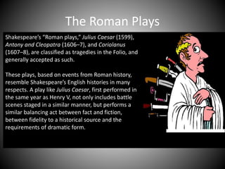 The Roman Plays
Shakespeare’s “Roman plays,” Julius Caesar (1599),
Antony and Cleopatra (1606–7), and Coriolanus
(1607–8), are classified as tragedies in the Folio, and
generally accepted as such.
These plays, based on events from Roman history,
resemble Shakespeare’s English histories in many
respects. A play like Julius Caesar, first performed in
the same year as Henry V, not only includes battle
scenes staged in a similar manner, but performs a
similar balancing act between fact and fiction,
between fidelity to a historical source and the
requirements of dramatic form.
 