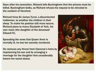 Richard hires Sir James Tyrrel, a discontented
nobleman, to smother the children in their
sleep. To make his position still more secure,
Richard plans to marry Elizabeth of York, his
own niece (the daughter of the deceased
Edward IV).
Spreading the news that Queen Anne is
mortally ill, he has her secretly murdered.
He removes any threat from Clarence’s heirs by
imprisoning his son and by arranging a
marriage for the daughter that considerably
lowers her social status.
Soon after his coronation, Richard tells Buckingham that the princes must be
killed. Buckingham balks, so Richard refuses his request to be elevated to
the earldom of Hereford.
 