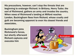 His precautions, however, can’t stop the threats that are
beginning to endanger Richard. In Brittany, Henry Tudor, the
earl of Richmond, gathers an army and invades the country.
When news of Richmond’s landing at Milford reaches
London, Buckingham flees from Richard, whose cruelty and
guilt are becoming apparent to even his closest friends and
associates..
Buckingham joins
Richmond’s forces,
but shortly afterward
Richard captures and
executes him
Buckingham
 