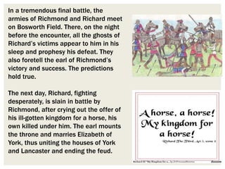 In a tremendous final battle, the
armies of Richmond and Richard meet
on Bosworth Field. There, on the night
before the encounter, all the ghosts of
Richard’s victims appear to him in his
sleep and prophesy his defeat. They
also foretell the earl of Richmond’s
victory and success. The predictions
hold true.
The next day, Richard, fighting
desperately, is slain in battle by
Richmond, after crying out the offer of
his ill-gotten kingdom for a horse, his
own killed under him. The earl mounts
the throne and marries Elizabeth of
York, thus uniting the houses of York
and Lancaster and ending the feud.
 