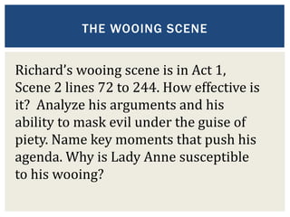 THE WOOING SCENE
Richard’s wooing scene is in Act 1,
Scene 2 lines 72 to 244. How effective is
it? Analyze his arguments and his
ability to mask evil under the guise of
piety. Name key moments that push his
agenda. Why is Lady Anne susceptible
to his wooing?
 