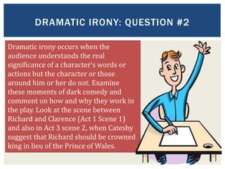 DRAMATIC IRONY: QUESTION #2
Dramatic irony occurs when the
audience understands the real
significance of a character’s words or
actions but the character or those
around him or her do not. Examine
these moments of dark comedy and
comment on how and why they work in
the play. Look at the scene between
Richard and Clarence (Act 1 Scene 1)
and also in Act 3 scene 2, when Catesby
suggest that Richard should be crowned
king in lieu of the Prince of Wales.
 