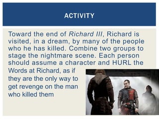 Toward the end of Richard III, Richard is
visited, in a dream, by many of the people
who he has killed. Combine two groups to
stage the nightmare scene. Each person
should assume a character and HURL the
ACTIVITY
Words at Richard, as if
they are the only way to
get revenge on the man
who killed them
 