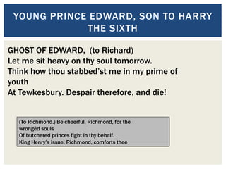 YOUNG PRINCE EDWARD, SON TO HARRY
THE SIXTH
.
GHOST OF EDWARD, (to Richard)
Let me sit heavy on thy soul tomorrow.
Think how thou stabbed’st me in my prime of
youth
At Tewkesbury. Despair therefore, and die!
(To Richmond.) Be cheerful, Richmond, for the
wrongèd souls
Of butchered princes fight in thy behalf.
King Henry’s issue, Richmond, comforts thee
 