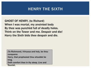 HENRY THE SIXTH
GHOST OF HENRY, (to Richard)
When I was mortal, my anointed body
By thee was punchèd full of deadly holes.
Think on the Tower and me. Despair and die!
Harry the Sixth bids thee despair and die.
(To Richmond.) Virtuous and holy, be thou
conqueror.
Harry, that prophesied thou shouldst be
king,
Doth comfort thee in thy sleep. Live and
flourish.
 