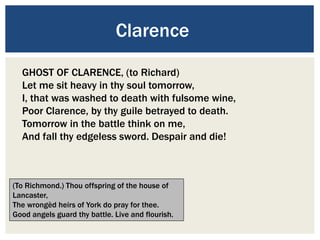 Clarence
GHOST OF CLARENCE, (to Richard)
Let me sit heavy in thy soul tomorrow,
I, that was washed to death with fulsome wine,
Poor Clarence, by thy guile betrayed to death.
Tomorrow in the battle think on me,
And fall thy edgeless sword. Despair and die!
(To Richmond.) Thou offspring of the house of
Lancaster,
The wrongèd heirs of York do pray for thee.
Good angels guard thy battle. Live and flourish.
 