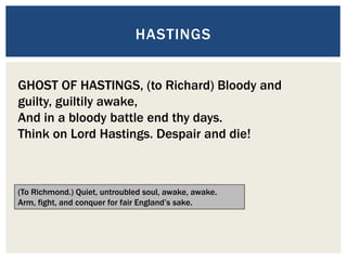 HASTINGS
GHOST OF HASTINGS, (to Richard) Bloody and
guilty, guiltily awake,
And in a bloody battle end thy days.
Think on Lord Hastings. Despair and die!
(To Richmond.) Quiet, untroubled soul, awake, awake.
Arm, fight, and conquer for fair England’s sake.
 