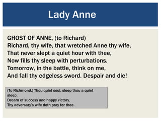 Lady Anne
GHOST OF ANNE, (to Richard)
Richard, thy wife, that wretched Anne thy wife,
That never slept a quiet hour with thee,
Now fills thy sleep with perturbations.
Tomorrow, in the battle, think on me,
And fall thy edgeless sword. Despair and die!
(To Richmond.) Thou quiet soul, sleep thou a quiet
sleep.
Dream of success and happy victory.
Thy adversary’s wife doth pray for thee.
 