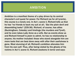 AMBITION
Ambition is a manifest theme of a play driven by its central
character's evil quest for power. For Richard (as for all tyrants),
this course is a lonely one. In Act I, scene ii, Richard tells us that
he has "no friends to back my suit at all / But the plain devil and
dissembling looks" (235-36). Richard, of course, has allies
(Buckingham, Catesby) and hirelings (the murders and Tyrell),
and he even takes Lady Anne as a wife. But as events show us
and Richard himself is plain to admit, he has no relationship to
anyone, his mother included: those who stand alongside him are
mere tools that are best done away with after their usefulness is
gone. Most stunning of all, Richard's ambition alienates him
from his own self. Thus, after being visited by the ghosts of his
victims in Act V, scene iii, Richard awakens in terror and says:
 