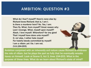 AMBITION: QUESTION #3
What do I fear? myself? there's none else by:
Richard loves Richard; that is, I am I.
Is there a murderer here? No. Yes, I am:
Then fly. What, from myself? Great reason why:
Lest I revenge. What, myself upon myself?
Alack. I love myself. Wherefore? for any good
That I myself have done unto myself?
O, no! alas, I rather hate myself
For hateful deeds committed by myself!
I am a villain: yet I lie. I am not.
(V.iii.194-203)
Ambition conjoined with an inherently evil nature cause Richard to embrace
the role of villain, but he plays the part so fully that he eventually wreaks
havoc on himself. Look at Scene 5, Act 3, lines 194-203. What is the
purpose of these lines. What do we learn about Richard’s state of mind?
 