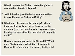 1. Why do we root for Richard even though he is
cast as the villain in this play?
2. Which leader gave the better oration to their
troops, Richard or Richmond? Why?
3. What kind of character is Hastings? Is he an
innocent fool, or is he not as innocent as he
appears given the happiness he expresses upon
hearing the news that his enemies will be put to
death?
1. How are women portrayed in Richard III? What
does Shakespeare’s depiction of women in
Richard III reflect about the society he lived in?
 