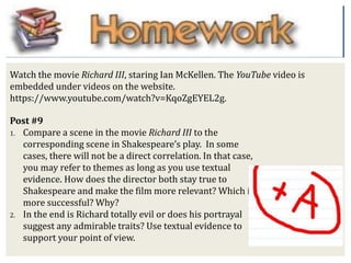 Post #9
1. Compare a scene in the movie Richard III to the
corresponding scene in Shakespeare’s play. In some
cases, there will not be a direct correlation. In that case,
you may refer to themes as long as you use textual
evidence. How does the director both stay true to
Shakespeare and make the film more relevant? Which is
more successful? Why?
2. In the end is Richard totally evil or does his portrayal
suggest any admirable traits? Use textual evidence to
support your point of view.
Watch the movie Richard III, staring Ian McKellen. The YouTube video is
embedded under videos on the website.
https://www.youtube.com/watch?v=KqoZgEYEL2g.
 