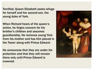 Terrified, Queen Elizabeth seeks refuge
for herself and her second son, the
young duke of York.
When Richard hears of the queen’s
action, he feigns concern for his
brother’s children and assumes
guardianship. He removes young York
from his mother and has him placed in
the Tower along with Prince Edward.
He announces that they are under his
protection and that they will remain
there only until Prince Edward is
crowned.
 