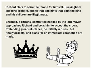 Richard plots to seize the throne for himself. Buckingham
supports Richard, and to that end hints that both the king
and his children are illegitimate.
Shocked, a citizens’ committee headed by the lord mayor
approaches Richard and begs him to accept the crown.
Pretending great reluctance, he initially refuses, but
finally accepts, and plans for an immediate coronation are
made.
 